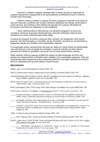 ACESSIBILIDADE AOS ESPAÇOS DE ENSINO PUBLICO: DESENHO UNIVERSAL NA UFRJ – POSSIVEL OU UTOPICO ?
Núcleo Pró-acesso/UFRJ
_______________________________________________________________________________________________________________________________
Núcleo Pró-acesso/UFRJ - www.proacesso.fau.ufrj.br
Edifício da FAU/ Reitoria – sala 443 – Cidade Universitária – Ilha do Fundão, Rio de Janeiro R.J. CEP: 21941-590 - telefone: (21) 25981663
12
- Escrever e verbalizar qualquer alteração feita no tempo de aula ou disposição de
qualquer equipamento assegurando-se de que portadores de deficiência visual ou auditiva
recebem esta informação.
- Permitir o acesso a todos os espaços de ensino, pesquisa e extensão como salas de
aula sem desníveis, auditórios com rampas, banheiros adaptados com barras, lanchonetes e
outros serviços. Isto facilitará a vida cotidiana de pessoas com qualquer dificuldade de
locomoção e permitirá sua integração na vida acadêmica.
- Inserir definitivamente e efetivamente uma disciplina obrigatória no ensino de
arquitetura, direcionar pesquisas interdisciplinares, incluindo publicação ampla de seus
resultados com vistas à disseminação destas idéias
O acesso aos espaços de ensino e pesquisa deve, portanto, ser assegurado, tanto quanto
possível, sem discriminações ou exclusões, sendo necessário considerar as características e
exigências próprias dos cidadãos com necessidades especiais.
A consideração destas características não pode ser ditada por meras razões de solidariedade,
mas sobretudo por uma concepção de sociedade, na qual se entende que todos devem
participar com direito de igualdade e de acordo com as suas características próprias.
Neste contexto, todos os espaços acadêmicos devem ser democratizados de forma que
possam ser compreendidos e utilizados pelos cidadãos com necessidades especiais. Cabe aos
responsáveis pelos espaços de ensino e pesquisa determinar que sejam adotadas as soluções
técnicas adequadas para que este objetivo seja alcançado.
BIBLIOGRAFIA
AMARAL, Lígia A.. Pensar a Diferença/Deficiência. Brasília: CORDE, 1994.
ARAUJO, Luiz Alberto David. A Proteção Constitucional das Pessoas Portadoras de Deficiência. Brasília: CORDE, 1994.
ASSOCIAÇÃO BRASILEIRA DE NORMAS TÉCNICAS. NBR 9050: Acessibilidade de Pessoas Portadoras de Deficiências a Edificações,
Espaço, Mobiliário e Equipamento Urbano. Rio de Janeiro: ABNT, 1994.
BACON, Edmund N. Design of Cities: a superby ilustrated account of the development of urban form, from ancient Athens to
modern Brasília. London: Thames and Hudson, 1978.
BAHIA, Sergio Rodrigues (Coord.); COHEN, Regina; VERAS, Valéria. Município e Acessibilidade. Rio de Janeiro: IBAM/CORDE, 1998.
COHEN, Regina. Urbanismo e Acessibilidade. In Jornal Superação, Ano VII, N. 6, Rio de Janeiro, out./nov./dez., 1993.
. Formação Universitária: a arquitetura do futuro. In Anais do VI Seminário sobre Acessibilidade ao Meio Físico (VI
SIAMF). Brasília: Coordenadoria Nacional para Integração da Pessoa Portadora de Deficiência (CORDE), 1994.
______. Acessibilidade, Identidade e Vida Cotidiana Urbana de Pessoas com Dificuldade de Locomoção: o caso do Projeto Rio-
Cidade. Dissertação de Mestrado – PROURB/FAU/UFRJ – Fevereiro de 1999
& DUARTE, Cristiane Rose. Brazil: ideas into action for the accessibility rights in a developing country, In. Anais da 7 th
International Conference on Mobility anda Transport for Elderly and Disabled People, Reading, Berkshire, United
Kingdom, jul. 1995.
CORDE. Os Direitos das Pessoas Portadoras de Deficiência. Brasília: CORDE, 1994.
. Projeto: ‘Cidade para Todos’ - Programa de Remoção de Barreiras ao Portador de Deficiência. Brasília: CORDE, 1994.
DUARTE, Cristiane Rose & COHEN, REGINA: "People whith Mobility Difficulty and the Space Experience in the Cities" In: IAPS's
2002 Conference Proceedings. A Coruña, Spain, 2002
____________. Méthodologies d'Enseignement de l'Architecture Inclusive en Vue de la Formation de Professionnels
Responsables de la Qualité de Vie Pour Tous. Eaae Journal. , 2002.
 