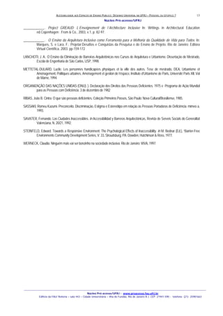ACESSIBILIDADE AOS ESPAÇOS DE ENSINO PUBLICO: DESENHO UNIVERSAL NA UFRJ – POSSIVEL OU UTOPICO ?
Núcleo Pró-acesso/UFRJ
_______________________________________________________________________________________________________________________________
Núcleo Pró-acesso/UFRJ - www.proacesso.fau.ufrj.br
Edifício da FAU/ Reitoria – sala 443 – Cidade Universitária – Ilha do Fundão, Rio de Janeiro R.J. CEP: 21941-590 - telefone: (21) 25981663
13
____________.. Project GREAUD: L´Enseignement de l´Architecture Inclusive In: Writings in Architectural Education
ed.Copenhagen : From & Co., 2003, v.1, p. 82-97.
____________.. O Ensino da Arquitetura Inclusiva como Ferramenta para a Melhoria da Qualidade de Vida para Todos. In:
Marques, S. e Lara, F.: Projetar:Desafios e Conquistas da Pesquisa e do Ensino de Projeto. Rio de Janeiro: Editora
Virtual Científica, 2003. pp-159-172
LANCHOTI, J. A.. O Ensino da Eliminação de Barreiras Arquitetônicas nos Cursos de Arquitetura e Urbanismo. Dissertação de Mestrado,
Escola de Engenharia de São Carlos, USP, 1998.
METTETAL-DULARD, Lucile. Les personnes handicapées physiques et la ville des autres. Tese de mestrado, DEA, Urbanisme et
Aménagement, Politiques urbaines, Aménagement et gestion de l’éspace, Institute d’Urbanisme de Paris, Université Paris XII, Val
de Marne, 1994.
ORGANIZAÇÃO DAS NAÇÕES UNIDAS (ONU). ). Declaração dos Direitos das Pessoas Deficientes. 1975 e Programa de Ação Mundial
para as Pessoas com Deficiência. 3 de dezembro de 1982
RIBAS, João B. Cintra. O que são pessoas deficientes. Coleção Primeiros Passos, São Paulo: Nova Cultural/Brasiliense, 1985.
SASSAKI, Romeu Kazumi. Preconceito, Discriminação, Estigma e Estereótipo em relação às Pessoas Portadoras de Deficiência. mimeo a,
1993.
SAVATER, Fernando. Las Ciudades Inaccessibles. In Accessibilidad y Barreras Arquitectónicas, Revista de Serveis Socials do Generalitat
Valenciana, N. 20/21, 1992.
STEINFELD, Edward. Towards a Responsive Environment: The Psychological Effects of Inaccessibility. In M. Bednar (Ed.), “Barrier-Free
Environments Community Development Series, V. 33, Stroudsburg, PA: Dowden, Hutchinson & Ross, 1977.
WERNECK, Claudia. Ninguém mais vai ser bonzinho na sociedade inclusiva. Rio de Janeiro: WVA, 1997.
 