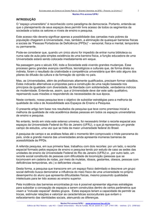 ACESSIBILIDADE AOS ESPAÇOS DE ENSINO PUBLICO: DESENHO UNIVERSAL NA UFRJ – POSSIVEL OU UTOPICO ?
Núcleo Pró-acesso/UFRJ
_______________________________________________________________________________________________________________________________
Núcleo Pró-acesso/UFRJ - www.proacesso.fau.ufrj.br
Edifício da FAU/ Reitoria – sala 443 – Cidade Universitária – Ilha do Fundão, Rio de Janeiro R.J. CEP: 21941-590 - telefone: (21) 25981663
2
INTRODUÇÃO
O “espaço universitário” é reconhecido como paradigma de democracia. Portanto, entende-se
que o planejamento de seus espaços deva permitir livre acesso de todos os segmentos da
sociedade a todos os setores e níveis de ensino e pesquisa.
Este acesso não deveria significar apenas a possibilidade das camadas mais pobres da
população chegarem à Universidade, mas, também, a eliminação de quaisquer barreiras físicas
e sociais às “Pessoas Portadoras de Deficiência (PPDs)” – sensorial, física e mental, temporária
ou permanente.
Pode-se considerar que, quando um único aluno for impedido de entrar numa biblioteca ou
numa sala de aula pela simples existência de uma barreira física, a função educadora de uma
Universidade estará sendo colocada imediatamente em xeque.
Na passagem para o século XXI, toda a Sociedade está vivendo grandes mudanças. Esse
processo gerou grandes avanços científicos, tecnológicos e culturais que, de forma direta ou
indireta, foram o resultado da criatividade e competência universitária que têm sido alguns dos
pilares da difusão da cultura e da formação de opinião no país.
Mas, as Universidades, além de profissionais altamente qualificados, precisam formar cidadãos.
Estes indicarão alternativas e propostas para a construção de uma nação baseada nos
princípios da igualdade com diversidade, da liberdade com solidariedade, verdadeiros indícios
de modernidade. Entende-se, assim, que a Universidade deve dar este salto qualitativo,
repensando suas missões e respondendo às necessidades de sua época.
Neste contexto, nossa pesquisa teve o objetivo de subsidiar estratégias para a melhoria da
qualidade de vida e de Acessibilidade aos Espaços de Ensino e Pesquisa.
O presente artigo tem base nos resultados da pesquisa que teve como premissa inicial a
melhoria da qualidade de vida acadêmica destas pessoas em todos os espaços universitários
de ensino e pesquisa.
No entanto, tendo em vista este extenso universo, foi necessário limitar o recorte espacial aos
espaços da Universidade Federal do Rio de Janeiro (UFRJ), o que já representou um grande
campo de estudos, uma vez que se trata da maior universidade federal do Brasil.
A pesquisa de campo e as análises feitas até o momento têm comprovado o triste panorama do
país, onde a grande maioria das universidades ainda apresenta inúmeras barreiras de
acessibilidade às PPDs.
A referida pesquisa, em sua primeira fase, trabalhou com dois recortes: por um lado, o recorte
espacial formado pelos espaços de ensino e pesquisa tendo por estudo de caso as sedes das
unidades de ensino da Universidade Federal do Rio de Janeiro (UFRJ) e , por outro lado, um
recorte social constituído de pessoas com dificuldade de locomoção (pessoas que se
locomovem em cadeira de rodas, por meio de muletas, idosos, gestantes, obesos, pessoas com
deficiências temporárias, etc.) e deficientes visuais.
Desta forma, a pesquisa que transcorre em um espaço físico delimitado e descreve um grupo
social definido busca demonstrar a influência do meio físico de uma universidade no próprio
desempenho do aluno que apresenta dificuldades físicas, mesmo possuindo qualidades
intelectuais para ter tido acesso ao ensino superior.
Pela incidência das barreiras encontradas já nos é possível apresentar algumas estratégias
para subsidiar a concepção de espaços a serem construídos dentro de certos parâmetros que
visam a “inclusão espacial” destes grupos. Estes espaços teriam a capacidade de permitir as
trocas, estimular relações e valorizar as características socioculturais que evitam o
esfacelamento das identidades sociais, atenuando as diferenças.
 