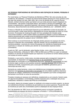 ACESSIBILIDADE AOS ESPAÇOS DE ENSINO PUBLICO: DESENHO UNIVERSAL NA UFRJ – POSSIVEL OU UTOPICO ?
Núcleo Pró-acesso/UFRJ
_______________________________________________________________________________________________________________________________
Núcleo Pró-acesso/UFRJ - www.proacesso.fau.ufrj.br
Edifício da FAU/ Reitoria – sala 443 – Cidade Universitária – Ilha do Fundão, Rio de Janeiro R.J. CEP: 21941-590 - telefone: (21) 25981663
3
AS PESSOAS PORTADORAS DE DEFICIÊNCIA NOS ESPAÇOS DE ENSINO, PESQUISA E
EXTENSÃO1
.
Por muito tempo, as “Pessoas Portadoras de Deficiência (PPDs)” têm sido excluídas da vida
acadêmica. Na realidade, o contexto da própria família destas pessoas em muito contribuiu para
que elas não saíssem de casa. Além disto, até o início da década de 80, segundo Romeu
Sassaki, existiam diversas razões que faziam com que estas pessoas sequer chegassem às
universidades: “não-acesso à educação básica, não-acesso a serviços de reabilitação, não-
acesso a equipamentos e aparelhos especiais, não-acesso a transporte coletivo, dificuldades
financeiras, desconhecimento dos direitos pertinentes à deficiência, etc.”. (SASSAKI, 2001).
O tema e a filosofia de uma Educação Especial que era defendida na área da educação, de
uma forma geral, muitas vezes levava à segregação em turmas separadas em todos os níveis
de ensino. O processo de mudança fez gerar um novo paradigma de inclusão social,
“procurando substituir o velho modelo médico da deficiência (adaptar a pessoa deficiente ao
sistema educacional) pelo modelo social da deficiência (adaptar o sistema educacional às
necessidades especiais de qualquer aluno)” (SASSAKI, 2001).
Esta mudança no encaminhamento da integração destas pessoas nos espaços de ensino,
pesquisa e extensão das universidades, segundo Sassaki, tem se manifestado de duas
maneiras paralelas: o aumento do número de pessoas com deficiência freqüentando cursos
superiores e a adoção de medidas para atender às necessidades especiais destes
universitários.
A partir de 1981, que foi declarado, pelas Nações Unidas, como o Ano Internacional das
Pessoas Deficientes, a Década de 1983 a 1992 da ONU para as PPDs viu surgir na realidade
brasileira um período de transformações que repercutiu no aumento do número destas pessoas
com acesso ao ensino superior.
Entretanto, o que ocorria, muitas vezes, era estas pessoas após conseguirem ingressar na
universidade, se depararem com barreiras físicas ou de acessibilidade (Pessoas com
Dificuldade de Locomoção ou com Mobilidade Reduzida), barreiras de comunicação (no caso
de alunos cegos, surdos ou com paralisia cerebral) e barreiras técnicas (falta de textos ou
materiais em braille, equipamentos para a execução de trabalhos, gravadores para a
transcrição das aulas, etc.).
Somando-se a estas barreiras, o aluno com deficiência que conseguisse superá-las, ainda
esbarrava nas barreiras do preconceito e da exclusão da comunidade acadêmica (barreiras
atitudinais de colegas, professores e funcionários) que impediam que muitos conseguissem
permanecer e se formar no curso de sua escolha.
Pressões iniciadas por pessoas com deficiência, isoladamente ou em conjunto, fizeram surgir,
em algumas faculdades e universidades, medidas especiais para a realização das provas
vestibulares, facilitando o acesso das PPDs às universidades.
No entanto, depois de conseguir passar no vestibular e ter acesso ao ensino superior, os alunos
com deficiência enfrentam o problema de permanência nos cursos superiores. Poucas têm sido
as iniciativas por parte das universidades quanto à adaptação de seus espaços físicos.
Em 2 de dezembro de 1999, houve um considerável avanço no tocante à questão da
acessibilidade aos espaços de ensino e pesquisa: a Portaria n° 1.679 do Ministério da
1
Muitas das considerações sobre a questão de “Pessoas Portadoras de Deficiência nos Espaços de Ensino, Pesquisa e Extensão” encontraram
base no artigo de Romeu Kazumi Sassaki (mimeogr., maio de 2001)., intitulado “Inclusão: A Universidade e a Pessoa Com Deficiência”
encaminhado ao Núcleo Pró-Acesso por ocasião da organização do Seminário sobre o assunto .
 