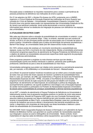 ACESSIBILIDADE AOS ESPAÇOS DE ENSINO PUBLICO: DESENHO UNIVERSAL NA UFRJ – POSSIVEL OU UTOPICO ?
Núcleo Pró-acesso/UFRJ
_______________________________________________________________________________________________________________________________
Núcleo Pró-acesso/UFRJ - www.proacesso.fau.ufrj.br
Edifício da FAU/ Reitoria – sala 443 – Cidade Universitária – Ilha do Fundão, Rio de Janeiro R.J. CEP: 21941-590 - telefone: (21) 25981663
4
Educação passa a estabelecer os requisitos necessários para o acesso e permanência de
pessoas portadoras de deficiência nas instituições de ensino superior.
Em 21 de setembro de 2001, o Núcleo Pró-Acesso da UFRJ, juntamente com a UNIRIO,
organizou o I Fórum Estadual de Educação Especial das Instituições de Ensino Superior que
consistia do I Ciclo de Debates – Universidades: Acessibilidade e Desenho Universal. Este
Encontro teve uma grande repercussão nos representantes das Universidades Estaduais do Rio
de Janeiro que estiveram presentes, tendo ainda demonstrado a enorme carência de
informações para eliminar os obstáculos de integração de pessoas com deficiência nos espaços
das universidades.
A ATUALIDADE EM OUTROS CAMPI
Não cabe aqui discorrer sobre a situação da acessibilidade de universidades no exterior, o que
nos faria fugir do objeto do presente artigo. Cabe, no entanto, assinalar que sem sombra de
dúvida, os EUA é um dos principais países que têm se preocupado com a inclusão de todos no
ensino superior. Inicialmente voltadas para a prática de eliminação de barreiras arquitetônicas –
Barrier-Free Design, as universidades deste país têm desenvolvido muitas iniciativas.
Em 1972, embora ainda não existisse um movimento reivindicando a acessibilidade aos
espaços, surgiu nos EUA o movimento de vida independente. Muitas universidades americanas
introduziram programas específicos de atendimento às Pessoas Portadoras de Deficiência com
o objetivo de atender as necessidades educacionais específicas deste segmento da população
junto às instâncias administrativas.
Estes programas passaram a englobar os mais diversos serviços que iam desde a
conscientização quanto aos direitos individuais e coletivos, passando pela qualificação
profissional, estendendo-se para a área de acessibilidade ao meio físico.
Universidades estrangeiras que podem ser citadas como acessíveis ou parcialmente acessíveis
são, por exemplo, a UCLA/Berkeley e a Universidade de Harvard – Massachussets.
Já no Brasil, foi possível localizar iniciativas inovadoras que se voltam para a inclusão espacial
de todos mas que ainda não foram capazes de resolver o problema da acessibilidade física.
Este é o caso, por exemplo, da UNB, que implementou o Programa de Apoio aos Portadores de
Necessidades Especiais da UnB – PPNE, vinculado à Vice-Reitoria da Universidade. Tal
programa funciona através da ação conjunta de sete grupos de trabalho com funções
específicas: de atendimento em Sala Especial; de socialização e política de integração; de
acompanhamento acadêmico; de suporte acadêmico e tecnológico com a Educação Especial;
de caráter reivindicatório e participativo do Portador de Necessidades Especiais Universitário;
de estudo sobre a possibilidade de conseguir acessibilidade e eliminar barreiras arquitetônicas.
Já na USP2
, o trabalho de atendimento à Pessoa Portadora de Deficiência na Universidade é
relativamente recente mas já apresenta resultados positivos no sentido de incluir esta pessoa
na vida acadêmica. Através do Programa USP Legal e de uma Comissão Permanente para
assuntos relativos às pessoas com alguma deficiência tem sido tomadas várias medidas. No
tocante à Acessibilidade ao Meio Físico, a arquiteta Maria Elisabete Lopes tem coordenado um
conjunto de trabalhos que procura efetuar o levantamento das barreiras arquitetônicas dos
campi; o diagnóstico com propostas de intervenção nas áreas levantadas e elaborar o plano
diretor de acessibilidade da Universidade de São Paulo.
Na UNICAMP, foram inaugurados Espaços de Acesso à Informação e um Laboratório de Apoio
Didático da Biblioteca Central, que garantem ao usuário portador de necessidades especiais
sua integração e acesso ao acervo bibliográfico da Universidade. Neste contexto, foram
implantados em algumas salas da biblioteca vários equipamentos que auxiliam os cegos como
2
com base em texto de autoria da arquiteta Maria Elisabete Lopes (disponível no site da “USP Legal”)
 