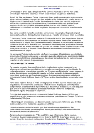 ACESSIBILIDADE AOS ESPAÇOS DE ENSINO PUBLICO: DESENHO UNIVERSAL NA UFRJ – POSSIVEL OU UTOPICO ?
Núcleo Pró-acesso/UFRJ
_______________________________________________________________________________________________________________________________
Núcleo Pró-acesso/UFRJ - www.proacesso.fau.ufrj.br
Edifício da FAU/ Reitoria – sala 443 – Cidade Universitária – Ilha do Fundão, Rio de Janeiro R.J. CEP: 21941-590 - telefone: (21) 25981663
6
Universidade do Brasil sob a direção de Pedro Calmon, instala-se no prédio, mais tarde,
tombado pelo Patrimônio Nacional, e iniciam-se as obras de recuperação do Palácio.
A partir de 1964, as obras da Cidade Universitária foram sendo incrementadas. A implantação
se deu num arquipélago composto de 9 ilhas ao lado da Ilha do Governador que foi aterrado, e
é hoje conhecido como Ilha do Fundão. O planejamento urbano bem como os projetos das
edificações do campus da Cidade Universitária foram desenvolvidos pelo arquiteto Jorge
Machado Moreira. A concepção arquitetônica baseou-se em uma intenção plástica,
racionalismo, funcionalismo e unidade, originadas de programas construtivos exaustivamente
estudados.
Este plano concebido nunca foi concluído e sofreu muitas intervenções. Do projeto original,
apenas as Faculdades de Arquitetura e Engenharia e o Hospital Universitário foram executados.
O campus da Cidade Universitária na Ilha do Fundão sofre de dois tipos de problemas. Por um
lado, as distâncias entre os prédios são enormes, espaços abertos são áridos e apresentam
muitas barreiras: o original plano piloto modernista não considera as necessidades de pessoas
portadoras de deficiência. Por outro lado, os materiais são inadequados, soluções de desenho
são excludentes e o avanço tecnológico é ignorado: no contexto público brasileiro com enormes
limitações econômicas, o desenho universal deveria ser considerado como fundamental no
desenvolvimento do projeto.
No campus da Praia Vermelha também não foram menores as dificuldades de acessibilidade
encontradas. Principalmente quando se considera que estas são somadas a edifícios tombados
pelo patrimônio histórico e cuja readequação deveria ser pensada dentro dos parâmetros que
respeitem o valor histórico de seus espaços.
LEVANTAMENTO DE DADOS
Para avaliar a questão da acessibilidade dentro dos locais de ensino e pesquisa foram
adotados procedimentos metodológicos concentrados, em grande parte, na identificação de
certas atividades da vida cotidiana exercidas por “Pessoas com Deficiência” nesses espaços. A
análise dos dados nos permitiu também avaliar o nível de aceitação destas pessoas pela
comunidade acadêmica, verificando as condições de acesso aos espaços das unidades da
Universidade Federal do Rio de Janeiro (UFRJ) e a análise das dificuldades encontradas pelas
PPDs.
Partiu-se da hipótese de que as PPDs são segregadas devido a espaços inacessíveis, o que
prejudica seu desempenho no aprendizado e nas atividades de pesquisa. Como hipótese
complementar, foi considerado o impedimento ou o desestímulo de acesso, por parte daqueles
que, apesar de possuírem todas as qualidades intelectuais e formação compatíveis,
apresentam alguma dificuldade de locomoção.
Com relação à pesquisa dentro da Universidade Federal do Rio de Janeiro (UFRJ), mais
especificamente, não existem dados nem estimativas que quantifiquem as Pessoas Portadoras
de Deficiência (PPDs) que:
- não conseguem ter acesso ou são desestimuladas a ingressarem no terceiro grau devido à
existência de barreiras físicas nos espaços universitários;
- tiveram acesso ao ensino de terceiro grau mas encontram nas dependências das
universidades dificuldades que as obrigam a efetuar grande esforço para desenvolver suas
atividades de pesquisa e aprendizado.
Tentamos fazer um cadastro das PPDs na UFRJ, o que, infelizmente, não foi possível.
Procuramos divulgar nosso cadastro através do jornal da UFRJ; de cartazes; falando com os
alunos e dirigentes e enviando mails para os departamentos de pessoal. Muitos portadores de
 