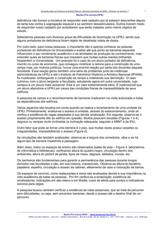 ACESSIBILIDADE AOS ESPAÇOS DE ENSINO PUBLICO: DESENHO UNIVERSAL NA UFRJ – POSSIVEL OU UTOPICO ?
Núcleo Pró-acesso/UFRJ
_______________________________________________________________________________________________________________________________
Núcleo Pró-acesso/UFRJ - www.proacesso.fau.ufrj.br
Edifício da FAU/ Reitoria – sala 443 – Cidade Universitária – Ilha do Fundão, Rio de Janeiro R.J. CEP: 21941-590 - telefone: (21) 25981663
7
deficiência não tomam a iniciativa de responder este cadastro por já estarem descrentes depois
de tanta luta contra a segregação espacial e se sentirem desestimulados. Outros tiveram medo
de responder nosso cadastro por acreditarem que serão tratados como meros objetos de
estudo.
Detectamos pessoas com diversos graus de dificuldade de locomoção na UFRJ, sendo que
alguns portadores de deficiência foram objeto de detalhada coleta de dados.
Por outro lado, para nossa pesquisa, o importante não é apenas conhecer as pessoas
portadoras de deficiência na Universidade e avaliar até que ponto as barreiras espaciais
influenciam o seu rendimento acadêmico e as atividades de produção do conhecimento, mas
entender quais as barreiras físicas que impedem que muitas outras mentes brilhantes
freqüentem a Universidade. Um exemplo foi o caso de um aluno portador de deficiência,
inscrito no curso de economia, que conseguiu mobilizar a reitoria para a construção de uma
rampa mas, por motivos políticos, houve uma enorme reação por parte dos docentes daquela
faculdade. Essa reação gerou também uma série de problemas junto às instâncias
administrativas da UFRJ e até o Instituto de Patrimônio Histórico e Artístico Nacional (IPHAN)
foi mobilizado, embargando a construção da rampa e ordenando sua demolição. O caso
culminou com o aluno largando a faculdade, estudando agora em outra universidade, cujo
campus é um pouco mais acessível. Este é um caso extremamente sério. É inadmissível que
um aluno abandone a UFRJ por causa das condições físicas de inacessibilidade de seus
edifícios.
A pesquisa de campo e o reconhecimento de barreiras implicaram na visita autorizada a todas
as dependências dos edifícios.
Vários aspectos são levados em conta quando se realiza o levantamento de uma unidade da
UFRJ. Primeiramente, analisa-se o acesso à unidade, através do estacionamento, onde se
verifica a existência de vagas adaptadas e sua devida sinalização. Em seguida, observa-se o
acesso propriamente dito ao edifício em questão. Muitos possuem escadas (Figuras 1 e 4),
degraus ou rampas muito inclinadas (a inclinação adequada, segundo a ABNT é de 8%).
Outro fator que pode se tornar uma barreira é o piso, que muitas vezes possui carpetes ou
irregularidades, impossibilitando o acesso (Figura 2).
As circulações são também analisadas: observa-se a largura dos corredores, vãos e se há
algum tipo de barreira impedindo a passagem.
Além disso, todos os espaços de ensino são observados (salas de aula – Figura 3, laboratórios
de informática e bibliotecas), verificando altura do quadro-negro, circulação dentro dos
ambientes, altura do peitoril da janela, tipos de mesa, degraus, tablados, murais, etc.
Os banheiros são fundamentais para garantir a permanência das pessoas durante longos
períodos nas faculdades e são, em sua maioria, inacessíveis. Observa-se altura do lavatório,
papeleira, espelho, circulação e acesso às cabines, alteamento de vaso e colocação de barras.
Os espaços de convívio, como restaurantes e xerox são analisados devido a sua importância na
vida acadêmica de todas as pessoas. Por fim verifica-se a sinalização: existência de
sinalizadores, indicações em alto-relevo e em Braille, luzes de alerta para surdos e indicadores
sonoros para cegos.
A pesquisa buscou também verificar a existência de rotas acessíveis, que se trata de percorrer
sem dificuldades, ou seja, sem encontrar barreiras, desde o acesso até o destino final de um
percurso.
 