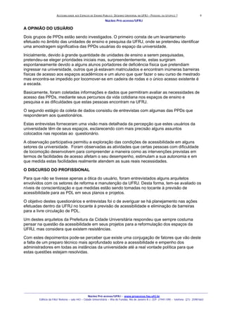ACESSIBILIDADE AOS ESPAÇOS DE ENSINO PUBLICO: DESENHO UNIVERSAL NA UFRJ – POSSIVEL OU UTOPICO ?
Núcleo Pró-acesso/UFRJ
_______________________________________________________________________________________________________________________________
Núcleo Pró-acesso/UFRJ - www.proacesso.fau.ufrj.br
Edifício da FAU/ Reitoria – sala 443 – Cidade Universitária – Ilha do Fundão, Rio de Janeiro R.J. CEP: 21941-590 - telefone: (21) 25981663
8
A OPINIÃO DO USUÁRIO
Dois grupos de PPDs estão sendo investigados. O primeiro consta de um levantamento
efetuado no âmbito das unidades de ensino e pesquisa da UFRJ, onde se pretendeu identificar
uma amostragem significativa das PPDs usuárias do espaço da universidade.
Inicialmente, devido à grande quantidade de unidades de ensino a serem pesquisadas,
pretendeu-se eleger prioridades iniciais mas, surpreendentemente, estas surgiram
espontaneamente devido a alguns alunos portadores de deficiência física que pretendiam
ingressar na universidade, outros que já estavam matriculados e encontram inúmeras barreiras
físicas de acesso aos espaços acadêmicos e um aluno que quer fazer o seu curso de mestrado
mas encontra-se impedido por locomover-se em cadeira de rodas e o único acesso existente é
a escada.
Basicamente, foram coletadas informações e dados que permitiram avaliar as necessidades de
acesso das PPDs, mediante seus percursos da vida cotidiana nos espaços de ensino e
pesquisa e as dificuldades que estas pessoas encontram na UFRJ.
O segundo estágio da coleta de dados consistiu de entrevistas com algumas das PPDs que
responderam aos questionários.
Estas entrevistas forneceram uma visão mais detalhada da percepção que estes usuários da
universidade têm de seus espaços, esclarecendo com mais precisão alguns assuntos
colocados nas repostas ao questionário.
A observação participativa permitiu a exploração das condições de acessibilidade em alguns
setores da universidade. Foram observadas as atividades que certas pessoas com dificuldade
de locomoção desenvolvem para compreender a maneira como as intervenções previstas em
termos de facilidades de acesso afetam o seu desempenho, estimulam a sua autonomia e em
que medida estas facilidades realmente atendem as suas reais necessidades.
O DISCURSO DO PROFISSIONAL
Para que não se tivesse apenas a ótica do usuário, foram entrevistados alguns arquitetos
envolvidos com os setores de reforma e manutenção da UFRJ. Desta forma, tem-se avaliado os
níveis de conscientização e que medidas estão sendo tomadas no tocante à previsão de
acessibilidade para as PDL em seus planos e projetos.
O objetivo destes questionários e entrevistas foi o de averiguar se há planejamento nas ações
efetuadas dentro da UFRJ no tocante à previsão de acessibilidade e eliminação de barreiras
para a livre circulação de PDL.
Um destes arquitetos da Prefeitura da Cidade Universitária respondeu que sempre costuma
pensar na questão da acessibilidade em seus projetos para a reformulação dos espaços da
UFRJ, mas considera que existem resistências.
Com estes depoimentos pode-se perceber que existe uma conjugação de fatores que vão deste
a falta de um preparo técnico mais aprofundado sobre a acessibilidade e empenho dos
administradores em todas as instâncias da universidade até a real vontade política para que
estas questões estejam resolvidas.
 