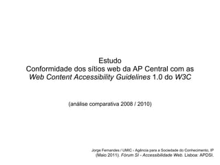 Estudo Conformidade dos sítios web da AP Central com as Web Content Accessibility Guidelines  1.0 do  W3C (an álise  comparativa 2008 / 2010) Jorge Fernandes / UMIC - Ag ência para a Sociedade do Conhecimento, IP (Maio 2011).  F órum SI - Accessibilidade Web.  Lisboa: APDSI. 