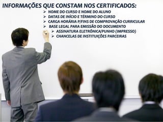 INFORMAÇÕES QUE CONSTAM NOS CERTIFICADOS:
               NOME DO CURSO E NOME DO ALUNO
               DATAS DE INÍCIO E TÉRMINO DO CURSO
               CARGA HORÁRIA P/FINS DE COMPROVAÇÃO CURRICULAR
               BASE LEGAL PARA EMISSÃO DO DOCUMENTO
                  ASSINATURA ELETRÔNICA/PUNHO (IMPRESSO)
                  CHANCELAS DE INSTITUIÇÕES PARCEIRAS
 