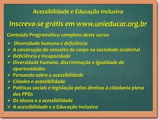 Acessibilidade e Educação Inclusiva

Inscreva-se grátis em www.unieducar.org.br
Conteúdo Programático completo deste curso:
   Diversidade humana e deficiência
   A construção do conceito de corpo na sociedade ocidental
   Deficiência e incapacidade
   Diversidade humana, discriminação e igualdade de
    oportunidades
   Pensando sobre a acessibilidade
   Cidades e acessibilidade
   Políticas sociais e legislação pelos direitos à cidadania plena
    dos PPDs
   Os idosos e a acessibilidade
   A acessibilidade e a Educação Inclusiva
 