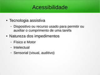 Acessibilidade 
● Tecnologia assistiva 
– Dispositivo ou recurso usado para permitir ou 
auxiliar o cumprimento de uma tarefa 
● Natureza dos impedimentos 
– Físico e Motor 
– Intelectual 
– Sensorial (visual, auditivo) 
 