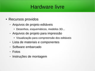 Hardware livre 
● Recursos providos 
– Arquivos de projeto editáveis 
● Desenhos, esquemáticos, modelos 3D... 
– Arquivos de projeto para impressão 
● Visualização para compreensão dos editáveis 
– Lista de materiais e componentes 
– Software embarcado 
– Fotos 
– Instruções de montagem 
 