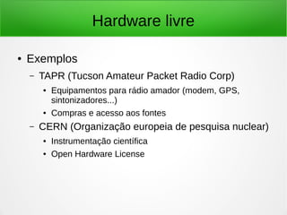 Hardware livre 
● Exemplos 
– TAPR (Tucson Amateur Packet Radio Corp) 
● Equipamentos para rádio amador (modem, GPS, 
sintonizadores...) 
● Compras e acesso aos fontes 
– CERN (Organização europeia de pesquisa nuclear) 
● Instrumentação científica 
● Open Hardware License 
 