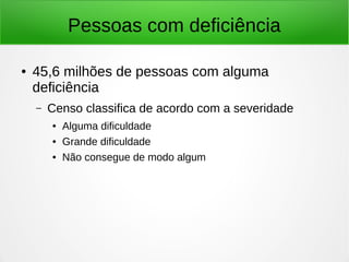 Pessoas com deficiência 
● 45,6 milhões de pessoas com alguma 
deficiência 
– Censo classifica de acordo com a severidade 
● Alguma dificuldade 
● Grande dificuldade 
● Não consegue de modo algum 
 