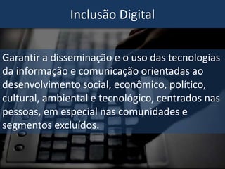 Inclusão Digital
Garantir a disseminação e o uso das tecnologias
da informação e comunicação orientadas ao
desenvolvimento social, econômico, político,
cultural, ambiental e tecnológico, centrados nas
pessoas, em especial nas comunidades e
segmentos excluídos.
 