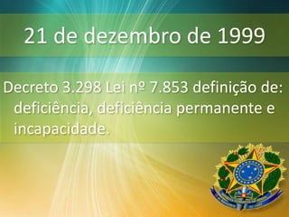 21 de dezembro de 1999
Decreto 3.298 Lei nº 7.853 definição de:
deficiência, deficiência permanente e
incapacidade.
 
