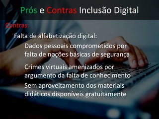 Prós e Contras Inclusão Digital
Contras:
• Falta de alfabetização digital:
Dados pessoais comprometidos por
falta de noções básicas de segurança
Crimes virtuais amenizados por
argumento da falta de conhecimento
 