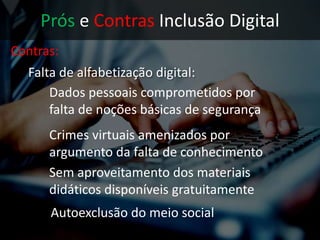Prós e Contras Inclusão Digital
Contras:
• Falta de alfabetização digital:
Dados pessoais comprometidos por
falta de noções básicas de segurança
Crimes virtuais amenizados por
argumento da falta de conhecimento
Sem aproveitamento dos materiais
didáticos disponíveis gratuitamente
 