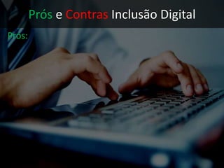 Prós e Contras Inclusão Digital
Contras:
• Falta de alfabetização digital:
Dados pessoais comprometidos por
falta de noções básicas de segurança
Crimes virtuais amenizados por
argumento da falta de conhecimento
Sem aproveitamento dos materiais
didáticos disponíveis gratuitamente
• Autoexclusão do meio social
 