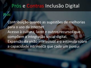 Prós e Contras Inclusão Digital
Prós:
• Contribuição quanto as sugestões de
melhorias para o uso da Internet
• Acesso à cultura, lazer e outros recursos que
compõem a integração social digital.
 