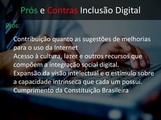 Prós e Contras Inclusão Digital
Prós:
• Contribuição quanto as sugestões de
melhorias para o uso da Internet
• Acesso à cultura, lazer e outros recursos que
compõem a integração social digital.
• Expansão da visão intelectual e o estímulo
sobre a capacidade intrínseca que cada um
possui.
 