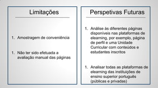 Limitações
1. Amostragem de conveniência
1. Não ter sido efetuada a
avaliação manual das páginas
Perspetivas Futuras
1. Análise às diferentes páginas
disponíveis nas plataformas de
elearning, por exemplo, página
de perfil e uma Unidade
Curricular com conteúdos e
estudantes inscritos
1. Analisar todas as plataformas de
elearning das instituições de
ensino superior português
(públicas e privadas)
 