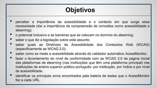 Objetivos
• perceber a importância da acessibilidade e o contexto em que surge essa
necessidade (daí a importância da compreensão de conceitos como acessibilidade e
elearning);
• o potencial inclusivo e as barreiras que se colocam no domínio do elearning;
• saber o que diz a legislação sobre este assunto;
• saber quais as Diretrizes de Acessibilidade dos Conteúdos Web (WCAG)
(especificamente as WCAG 2.0);
• saber como se mede a acessibilidade através do validador automático AcessMonitor;
• fazer o levantamento do nível de conformidade com as WCAG 2.0 da página inicial
das plataformas de elearning (nas instituições que têm uma plataforma principal) nas
instituições de ensino superior público português: por instituição, por índice e por nível
de acessibilidade.
• identificar os principais erros encontrados pela bateria de testes que o AcessMonitor
fez a cada URL.
 