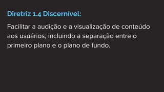 Diretriz 1.4 Discernível:
Facilitar a audição e a visualização de conteúdo
aos usuários, incluindo a separação entre o
primeiro plano e o plano de fundo.
 