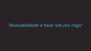 “Acessibilidade é fazer site pra cego”
 
