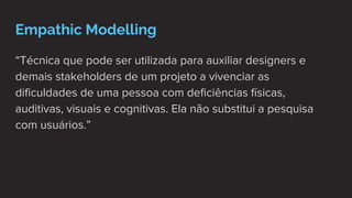 Empathic Modelling
“Técnica que pode ser utilizada para auxiliar designers e
demais stakeholders de um projeto a vivenciar as
dificuldades de uma pessoa com deficiências físicas,
auditivas, visuais e cognitivas. Ela não substitui a pesquisa
com usuários.”
 