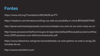 Fontes
https://www.w3.org/Translations/WCAG20-pt-PT/
https://medium.com/@matuzo/writing-css-with-accessibility-in-mind-8514a0007939
http://desenvolvimentoparaweb.com/css/unidades-css-rem-vh-vw-vmin-vmax-ex-ch
http://www.pessoacomdeficiencia.gov.br/app/sites/default/files/publicacoes/cartilhac
enso-2010-pessoas-com-deficienciareduzido.pdf
https://www.slideshare.net/govbr/acessibilidade-na-web-padres-na-web-e-wcag-20-
reinaldo-ferraz
http://wearecolorblind.com/
 