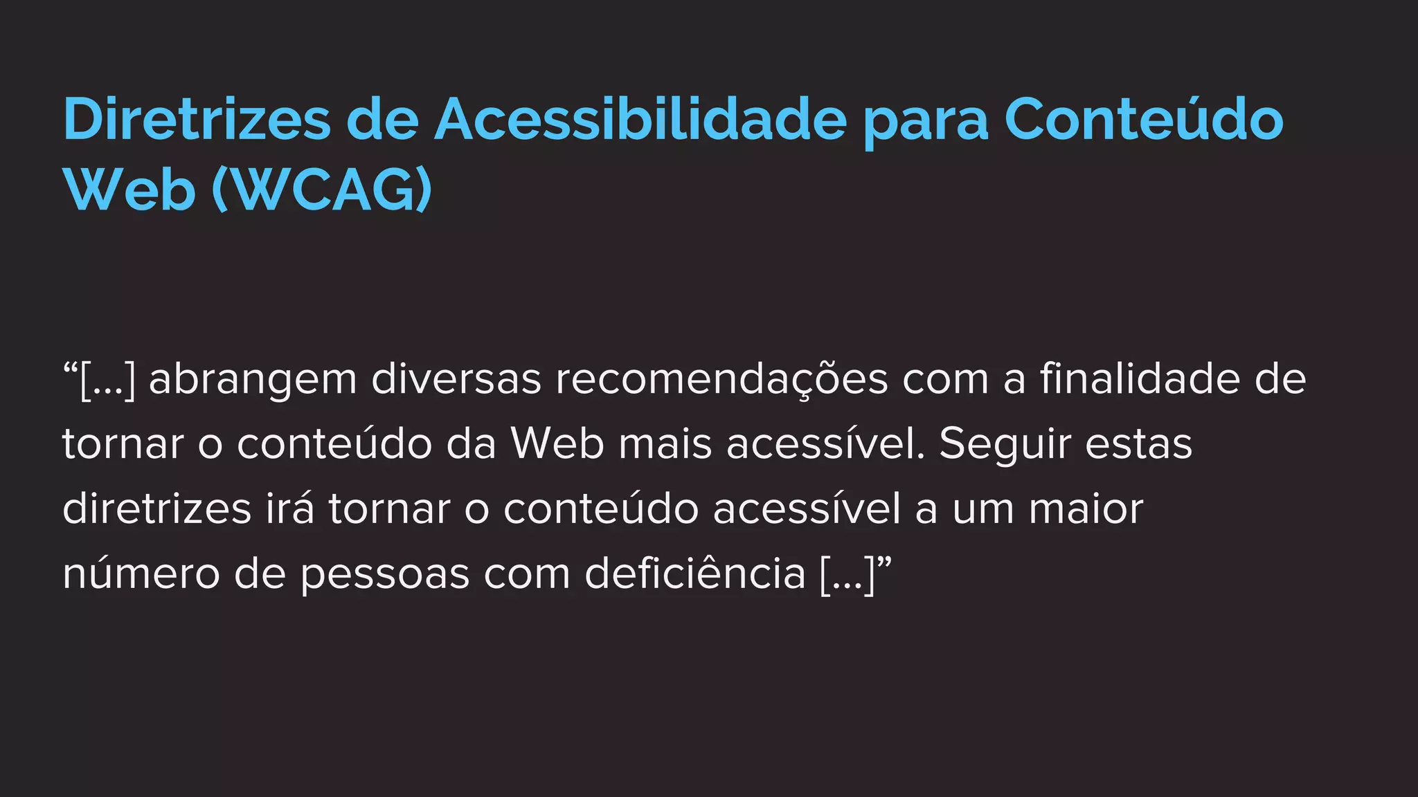Diretrizes de Acessibilidade para Conteúdo
Web (WCAG)
“[...] abrangem diversas recomendações com a finalidade de
tornar o conteúdo da Web mais acessível. Seguir estas
diretrizes irá tornar o conteúdo acessível a um maior
número de pessoas com deficiência [...]”
 