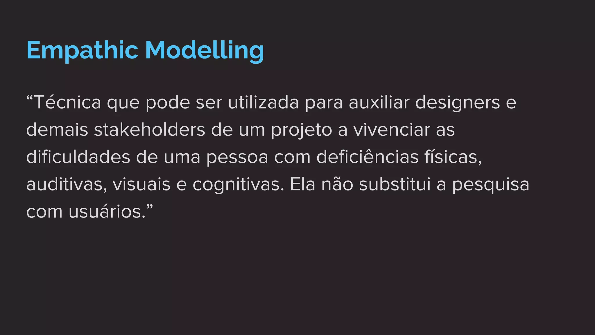 Empathic Modelling
“Técnica que pode ser utilizada para auxiliar designers e
demais stakeholders de um projeto a vivenciar as
dificuldades de uma pessoa com deficiências físicas,
auditivas, visuais e cognitivas. Ela não substitui a pesquisa
com usuários.”
 