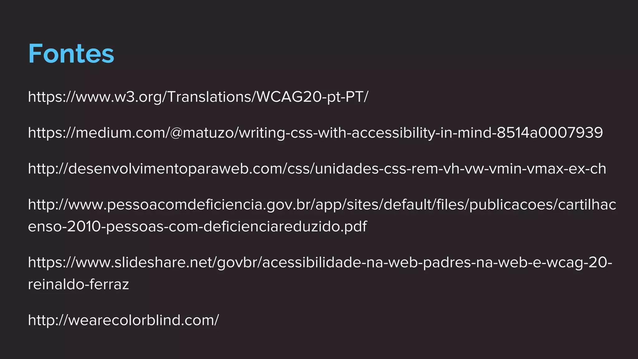 Fontes
https://www.w3.org/Translations/WCAG20-pt-PT/
https://medium.com/@matuzo/writing-css-with-accessibility-in-mind-8514a0007939
http://desenvolvimentoparaweb.com/css/unidades-css-rem-vh-vw-vmin-vmax-ex-ch
http://www.pessoacomdeficiencia.gov.br/app/sites/default/files/publicacoes/cartilhac
enso-2010-pessoas-com-deficienciareduzido.pdf
https://www.slideshare.net/govbr/acessibilidade-na-web-padres-na-web-e-wcag-20-
reinaldo-ferraz
http://wearecolorblind.com/
 