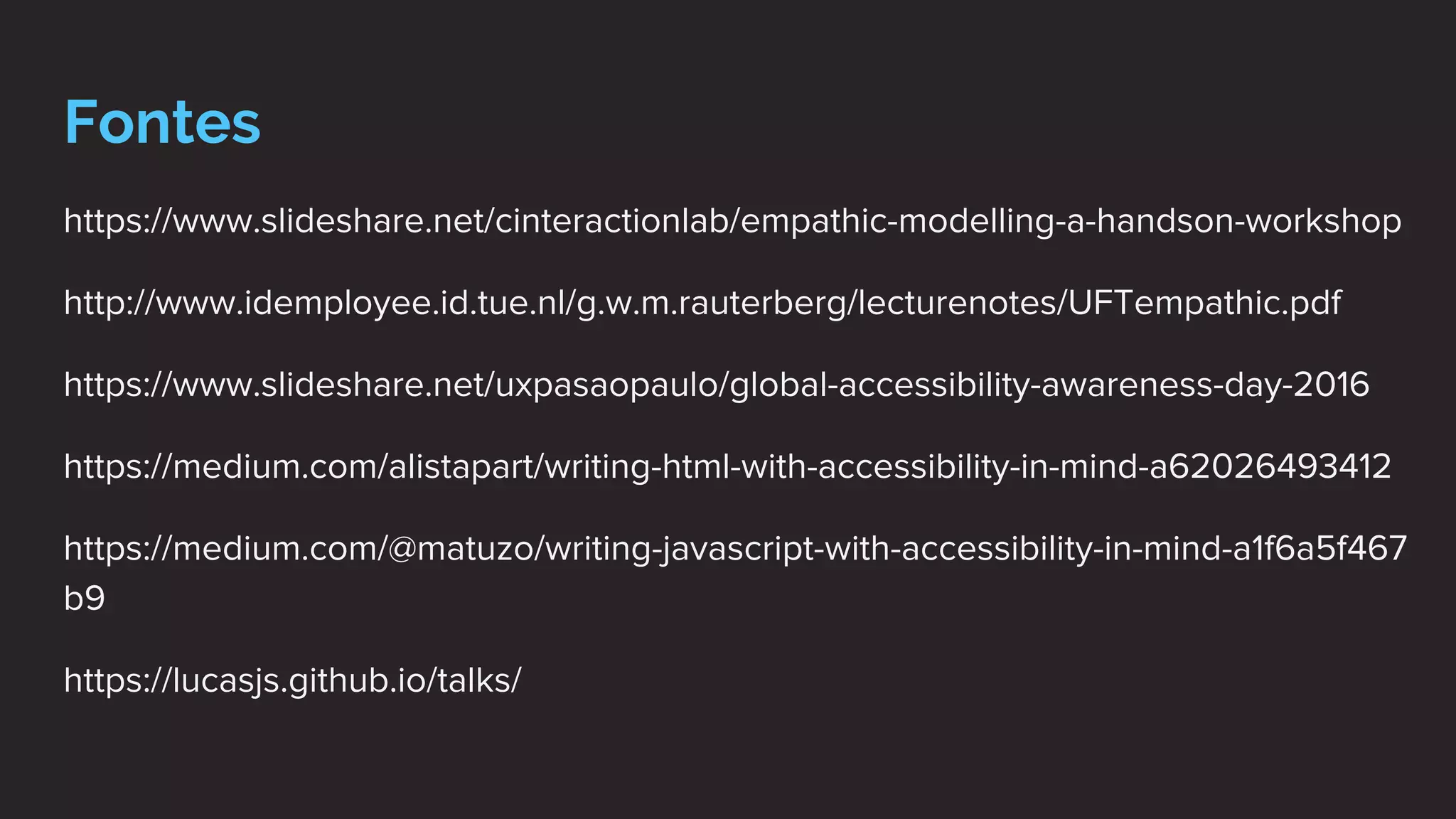 Fontes
https://www.slideshare.net/cinteractionlab/empathic-modelling-a-handson-workshop
http://www.idemployee.id.tue.nl/g.w.m.rauterberg/lecturenotes/UFTempathic.pdf
https://www.slideshare.net/uxpasaopaulo/global-accessibility-awareness-day-2016
https://medium.com/alistapart/writing-html-with-accessibility-in-mind-a62026493412
https://medium.com/@matuzo/writing-javascript-with-accessibility-in-mind-a1f6a5f467
b9
https://lucasjs.github.io/talks/
 