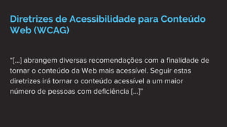 Diretrizes de Acessibilidade para Conteúdo
Web (WCAG)
“[...] abrangem diversas recomendações com a finalidade de
tornar o conteúdo da Web mais acessível. Seguir estas
diretrizes irá tornar o conteúdo acessível a um maior
número de pessoas com deficiência [...]”
 