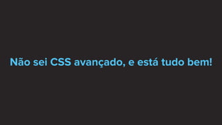 Não sei CSS avançado, e está tudo bem!
 