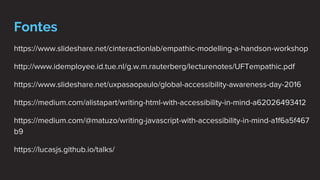 Fontes
https://www.slideshare.net/cinteractionlab/empathic-modelling-a-handson-workshop
http://www.idemployee.id.tue.nl/g.w.m.rauterberg/lecturenotes/UFTempathic.pdf
https://www.slideshare.net/uxpasaopaulo/global-accessibility-awareness-day-2016
https://medium.com/alistapart/writing-html-with-accessibility-in-mind-a62026493412
https://medium.com/@matuzo/writing-javascript-with-accessibility-in-mind-a1f6a5f467
b9
https://lucasjs.github.io/talks/
 