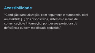 Acessibilidade
“Condição para utilização, com segurança e autonomia, total
ou assistida [...] dos dispositivos, sistemas e meios de
comunicação e informação, por pessoa portadora de
deficiência ou com mobilidade reduzida.”
 