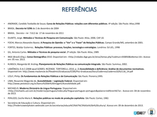 REFERÊNCIAS
• ANDRADE, Candido Teobaldo de Souza. Curso de Relações Públicas: relações com diferentes públicos. 4ª edição. São Paulo: Altas,1998
• BRASIL. Decreto-lei 5296 de 2 de dezembro de 2004
• BRASIL. Decreto – lei 7.612 de 17 de novembro de 2011
• DUARTE, Jorge. Métodos e Técnicas de Pesquisa em Comunicação. São Paulo: Atlas, 2006. CAP.10.
• FOCHI, Marcos Alexandre Bazeia. A Pesquisa de Opinião: o “Ver” e o “Fazer” do Relações Públicas. Campo Grande/MS, setembro de 2001.
• FORTES, Waldyr Gutierrez. Relações Públicas: processo, funções, tecnologia e estratégias. Londrina: Ed UEL, 1998
• GIL, Antonio Carlos. Métodos e Técnicas de pesquisa social. 2º edição. São Paulo: Atlas, 1989.
• IBGE (Brasil) (Org.). Censo Demográfico 2010. Disponível em: <http://cidades.ibge.gov.br/xtras/temas.php?codmun=430850&idtema=16>. Acesso
em: 05 nov. 2013.
• KUNSCH, Margarida M. Kroling. Planejamento de Relações Públicas na comunicação integrada. São Paulo: Summus, 2002.
• LAMÔNICA, D.A.C (2008 apud GOMES. REZENDE. TORTORELLI, 2010, p. 2) Acessibilidade e deficiência: Análise de documentos normativos.
Disponível em: http://www.mackenzie.br/fileadmin/Graduacao/CCBS/Pos-Graduacao/Docs/Cadernos/caderno10/62118_14.pdf
• LESLY, Philip. Os fundamentos de Relações Públicas e de Comunicação. São Paulo: Pioneira,1995.
• LIMA, Niusarete Magarida de. Acessibilidade – Legislação Federal. Disponível em:
http://www.pestalozzi.org.br/banco%20de%20imagem/Acessibilidade.pdf.
• MICHAELIS. Moderno Dicionário da Língua Portuguesa. Disponível em:
<http://michaelis.uol.com.br/moderno/portugues/index.php?lingua=portugues-portugues&palavra=indiferen%E7a>. Acesso em: 04 de novembro
de 2013.
• PERUZZO, Cecília Maria K. Relações públicas no modo de produção capitalista. São Paulo: Cortez, 1982.
• Secretária de Educação e Cultura. Disponível em:
http://fredericowestphalen.webnode.com.br/secretarias/educa%C3%A7%C3%A3o%20e%20cultura/. Acesso em: 09 de dezembro de 2013.
 