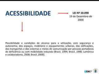 Possibilidade e condições de alcance para a utilização, com segurança e
autonomia, dos espaços, mobiliário e equipamentos urbanos, das edificações,
dos transportes e dos sistemas e meios de comunicação por pessoas portadoras
de deficiência ou com mobilidade reduzida (Brasil, 1994; Brasil, 1998; Lamônica
e colaboradores, 2008; Brasil, 2000).
ACESSIBILIDADE LEI Nº 10.098
19 de Dezembro de
2000
 