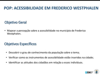 Objetivo Geral
• Mapear a percepção sobre a acessibilidade no município de Frederico
Westphalen.
Objetivos Específicos
• Descobrir o grau de conhecimento da população sobre o tema;
• Verificar como os instrumentos de acessibilidade estão inseridos na cidade;
• Identificar as atitudes dos cidadãos em relação a esses indivíduos.
POP: ACESSIBILIDADE EM FREDERICO WESTPHALEN
 