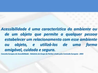 Acessibilidade é uma característica do ambiente ou de um objeto que permite a qualquer pessoa estabelecer um relacionamento com esse ambiente ou objeto, e utilizá-los de uma forma amigável, cuidada e segura.Conceito Europeu de Acessibilidade - Relatório do Grupo de Peritos criado pela Comissão Europeia - 2003