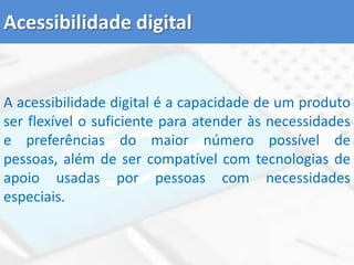 Acessibilidade digitalA acessibilidade digital é a capacidade de um produto ser flexível o suficiente para atender às necessidades e preferências do maior número possível de pessoas, além de ser compatível com tecnologias de apoio usadas por pessoas com necessidades especiais. 