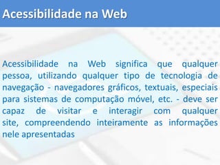 Acessibilidade na WebAcessibilidade na Web significa que qualquer pessoa, utilizando qualquer tipo de tecnologia de navegação - navegadores gráficos, textuais, especiais para sistemas de computação móvel, etc. - deve ser capaz de visitar e interagir com qualquer site, compreendendo inteiramente as informações nele apresentadas