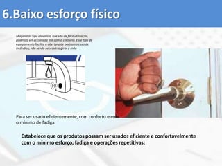 7 princípios básicos do Desenho UniversalUtilização equitativa: pode ser utilizado por qualquer grupo de utilizadores;Flexibilidade de utilização: Engloba uma gama extensa de preferências e capacidades individuais;Utilização simples e intuitiva: fácil de compreender, independentemente da experiência do utilizador, dos seus conhecimentos, aptidões linguísticas ou nível de concentração;Informação perceptível: Fornece eficazmente ao utilizador a informação necessária, qualquer que sejam as condições ambientais/físicas existentes ou as capacidades sensoriais do utilizador;Tolerância ao erro: minimiza riscos e consequências negativas decorrentes de ações acidentais ou involuntárias;Esforço mínimo: pode ser utilizado de forma eficaz e confortável com um mínimo de fadiga;Dimensão e espaço de abordagem e de utilização: Espaço e dimensão adequada para a abordagem, manuseamento e utilização, independentemente da estatura, mobilidade ou postura do utilizador. 