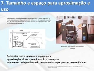 1. Uso equitativoSão espaços, objectos e produtos que podem ser utilizados por pessoas comdiferentes capacidades, tornando osambientes iguais para todos.Portas com sensores que se abrem sem exigir força física ou alcance das mãos de usuários de alturas variadas.Estabelece que os produtos sejam úteis e vendáveis a pessoas com diversas capacidades proporcionando a mesma forma de utilização a todas elas;