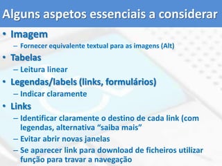 Níveis de prioridade WCAGna promoção da acessibilidadeNível de Prioridade 1: Exigências básicas de acessibilidade. Pontos em que os criadores e adaptadores de conteúdo Web devem satisfazer inteiramente. Se não cumpridas, grupos de utilizadores ﬁcarão impossibilitados de aceder as informações do documento;Nível de Prioridade 2: Normas e recomendações de acessibilidade cuja implementação garante o acesso às informações do documento. Se não cumpridas, grupos de utilizadores terão dificuldades para navegar e aceder as informações do documento;Nível de Prioridade 3: Normas e recomendações de acessibilidade que sendo implementadas facilitarão o acesso aos documentos armazenados na Web. Se não cumpridas, grupos de utilizadores poderão encontrar diﬁculdades para aceder as informações dos documentos armazenados na Web.Lista de pontos de verificação dos níveis de prioridade WCAG