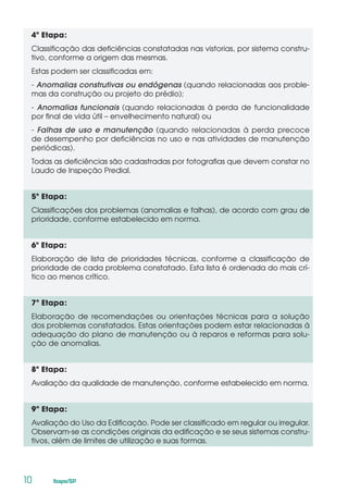 10	 Ibape/SP
4ª Etapa:
Classificação das deficiências constatadas nas vistorias, por sistema constru-
tivo, conforme a origem das mesmas.
Estas podem ser classificadas em:
- Anomalias construtivas ou endógenas (quando relacionadas aos proble-
mas da construção ou projeto do prédio);
- Anomalias funcionais (quando relacionadas à perda de funcionalidade
por final de vida útil – envelhecimento natural) ou
- Falhas de uso e manutenção (quando relacionadas à perda precoce
de desempenho por deficiências no uso e nas atividades de manutenção
periódicas).
Todas as deficiências são cadastradas por fotografias que devem constar no
Laudo de Inspeção Predial.
5ª Etapa:
Classificações dos problemas (anomalias e falhas), de acordo com grau de
prioridade, conforme estabelecido em norma.
6ª Etapa:
Elaboração de lista de prioridades técnicas, conforme a classificação de
prioridade de cada problema constatado. Esta lista é ordenada do mais crí-
tico ao menos crítico.
7ª Etapa:
Elaboração de recomendações ou orientações técnicas para a solução
dos problemas constatados. Estas orientações podem estar relacionadas à
adequação do plano de manutenção ou à reparos e reformas para solu-
ção de anomalias.
8ª Etapa:
Avaliação da qualidade de manutenção, conforme estabelecido em norma.
9ª Etapa:
Avaliação do Uso da Edificação. Pode ser classificado em regular ou irregular.
Observam-se as condições originais da edificação e se seus sistemas constru-
tivos, além de limites de utilização e suas formas.
 