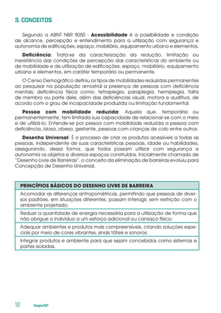 12	 Ibape/SP
3. CONCEITOS
Segundo a ABNT NBR 9050 - Acessibilidade é a possibilidade e condição
de alcance, percepção e entendimento para a utilização com segurança e
autonomia de edificações, espaço, mobiliário, equipamento urbano e elementos.
Deficiência: Trata-se da caracterização da redução, limitação ou
inexistência das condições de percepção das características do ambiente ou
de mobilidade e de utilização de edificações, espaço, mobiliário, equipamento
urbano e elementos, em caráter temporário ou permanente.
O Censo Demográfico definiu os tipos de mobilidades reduzidas permanentes
ao pesquisar na população amostral a presença de pessoas com deficiência
mentais; deficiência física como: tetraplegia, paraplegia, hemiplegia, falta
de membro ou parte dele, além das deficiências visual, motora e auditiva, de
acordo com o grau de incapacidade produzida ou limitação fundamental.
Pessoa com mobilidade reduzida: Aquela que, temporária ou
permanentemente, tem limitada sua capacidade de relacionar-se com o meio
e de utilizá-lo. Entende-se por pessoa com mobilidade reduzida a pessoa com
deficiência, idosa, obesa, gestante, pessoas com crianças de colo entre outros.
Desenho Universal: É o processo de criar os produtos acessíveis a todas as
pessoas, independente de suas características pessoais, idade ou habilidades,
assegurando, dessa forma, que todos possam utilizar com segurança e
autonomia os objetos e diversos espaços construídos. Inicialmente chamado de
“Desenho Livre de Barreiras”, o conceito da eliminação de barreiras evoluiu para
Concepção de Desenho Universal.
PRINCÍPIOS BÁSICOS DO DESENHO LIVRE DE BARREIRA
Acomodar as diferenças antropométricas, permitindo que pessoas de diver-
sos padrões, em situações diferentes, possam interagir, sem restrição com o
ambiente projetado;
Reduzir a quantidade de energia necessária para a utilização de forma que
não obrigue o indivíduo a um esforço adicional ou cansaço físico;
Adequar ambientes e produtos mais compreensíveis, criando soluções espe-
ciais por meio de cores vibrantes, sinais táteis e sonoros;
Integrar produtos e ambiente para que sejam concebidos como sistemas e
partes isoladas.
 