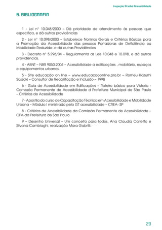 29
Inspeção Predial Acessibilidade
5. BIBLIOGRAFIA
1 - Lei n° 10.048/2000 – Dá prioridade de atendimento às pessoas que
especifica, e dá outras providências
2 - Lei n° 10.098/2000 – Estabelece Normas Gerais e Critérios Básicos para
a Promoção da Acessibilidade das pessoas Portadoras de Deficiência ou
Mobilidade Reduzida, e dá outras Providências
3 - Decreto n° 5.296/04 – Regulamenta as Leis 10.048 e 10.098, e dá outras
providências.
4 - ABNT – NBR 9050:2004 – Acessibilidade a edificações , mobiliário, espaços
e equipamentos urbanos.
5 - Site educação on line – www.educacaoonline.pro.br – Romeu Kazumi
Sassaki – Consultor de Reabilitação e Inclusão – 1998
6 - Guia de Acessibilidade em Edificações – Roteiro básico para Vistoria -
Comissão Permanente de Acessibilidade d Prefeitura Municipal de São Paulo
– Critérios de Acessibilidade
7 - Apostila do curso de Capacitação Técnica em Acessibilidade e Mobilidade
Urbana – Módulo I ministrado pelo GT acessibilidade – CREA- SP
8 - Critérios de Acessibilidade da Comissão Permanente de Acessibilidade –
CPA da Prefeitura de São Paulo
9 – Desenho Universal – Um conceito para todos, Ana Claudia Carletto e
Silvana Cambiaghi, realização Mara Gabrilli.
 