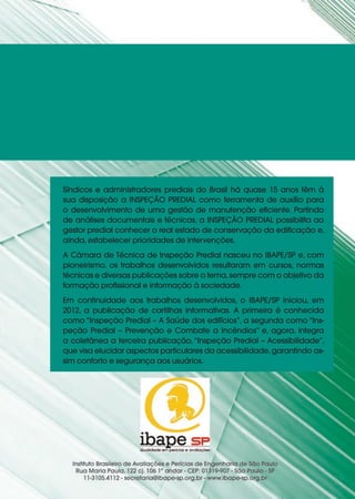 Síndicos e administradores prediais do Brasil há quase 15 anos têm à
sua disposição a INSPEÇÃO PREDIAL como ferramenta de auxílio para
o desenvolvimento de uma gestão de manutenção eficiente. Partindo
de análises documentais e técnicas, a INSPEÇÃO PREDIAL possibilita ao
gestor predial conhecer o real estado de conservação da edificação e,
ainda, estabelecer prioridades de intervenções.
A Câmara de Técnica de Inspeção Predial nasceu no IBAPE/SP e, com
pioneirismo, os trabalhos desenvolvidos resultaram em cursos, normas
técnicas e diversas publicações sobre o tema,sempre com o objetivo da
formação profissional e informação à sociedade.
Em continuidade aos trabalhos desenvolvidos, o IBAPE/SP iniciou, em
2012, a publicação de cartilhas informativas. A primeira é conhecida
como “Inspeção Predial – A Saúde dos edifícios”, a segunda como “Ins-
peção Predial – Prevenção e Combate a Incêndios” e, agora, integra
a coletânea a terceira publicação, “Inspeção Predial – Acessibilidade”,
que visa elucidar aspectos particulares da acessibilidade,garantindo as-
sim conforto e segurança aos usuários.
 