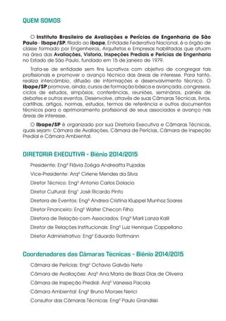 QUEM SOMOS
O Instituto Brasileiro de Avaliações e Perícias de Engenharia de São
Paulo - Ibape/SP, filiado ao ibape, Entidade Federativa Nacional, é o órgão de
classe formado por Engenheiros, Arquitetos e Empresas habilitadas que atuam
na área das Avaliações, Vistoria, Inspeções Prediais e Perícias de Engenharia
no Estado de São Paulo, fundado em 15 de janeiro de 1979.
Trata-se de entidade sem fins lucrativos com objetivo de congregar tais
profissionais e promover o avanço técnico das áreas de interesse. Para tanto,
realiza intercâmbio, difusão de informações e desenvolvimento técnico. O
Ibape/SP promove, ainda, cursos de formação básica e avançada, congressos,
ciclos de estudos, simpósios, conferências, reuniões, seminários, painéis de
debates e outros eventos. Desenvolve, através de suas Câmaras Técnicas, livros,
cartilhas, artigos, normas, estudos, termos de referência e outros documentos
técnicos para o aprimoramento profissional de seus associados e avanço nas
áreas de interesse.
O Ibape/SP é organizado por sua Diretoria Executiva e Câmaras Técnicas,
quais sejam: Câmara de Avaliações, Câmara de Perícias, Câmara de Inspeção
Predial e Câmara Ambiental.
DIRETORIA EXECUTIVA - Biênio 2014/2015
Presidente: Engª Flávia Zoéga Andreatta Pujadas
Vice-Presidente: Arqª Cirlene Mendes da Silva
Diretor Técnico: Engº Antonio Carlos Dolacio
Diretor Cultural: Eng° José Ricardo Pinto
Diretora de Eventos: Engª Andrea Cristina Kluppel Munhoz Soares
Diretor Financeiro: Engº Walter Checon Filho
Diretora de Relação com Associados: Engª Marli Lanza Kalil
Diretor de Relações Institucionais: Engº Luiz Henrique Cappellano
Diretor Administrativo: Engº Eduardo Rottmann
Coordenadores das Câmaras Técnicas - Biênio 2014/2015
Câmara de Perícias: Engº Octavio Galvão Neto
Câmara de Avaliações: Arqª Ana Maria de Biazzi Dias de Oliveira
Câmara de Inspeção Predial: Arqª Vanessa Pacola
Câmara Ambiental: Engº Bruno Moraes Nerici
Consultor das Câmaras Técnicas: Engº Paulo Grandiski
 